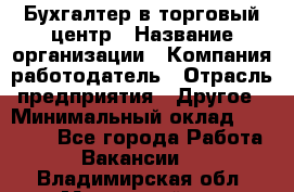 Бухгалтер в торговый центр › Название организации ­ Компания-работодатель › Отрасль предприятия ­ Другое › Минимальный оклад ­ 18 000 - Все города Работа » Вакансии   . Владимирская обл.,Муромский р-н